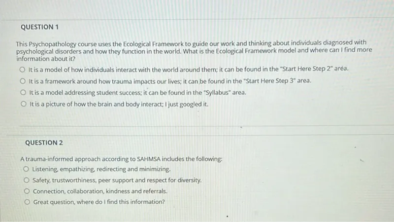 QUESTION 1
This Psychopathology course uses the Ecological Framework to guide our work and thinking about individuals diagnosed with psychological disorders and how they function in the world. What is the Ecological Framework model and where can I find more information about it?
It is a model of how individuals interact with the world around them; it can be found in the "Start Here Step 2" area.
It is a framework around how trauma impacts our lives; it can be found in the "Start Here Step 3" area.
It is a model addressing student success; it can be found in the "Syllabus" area.
It is a picture of how the brain and body interact; I just googled it.

QUESTION 2
A trauma-informed approach according to SAHMSA includes the following:
Listening, empathizing, redirecting and minimizing.
Safety, trustworthiness, peer support and respect for diversity.
Connection, collaboration, kindness and referrals.
Great question, where do I find this information?