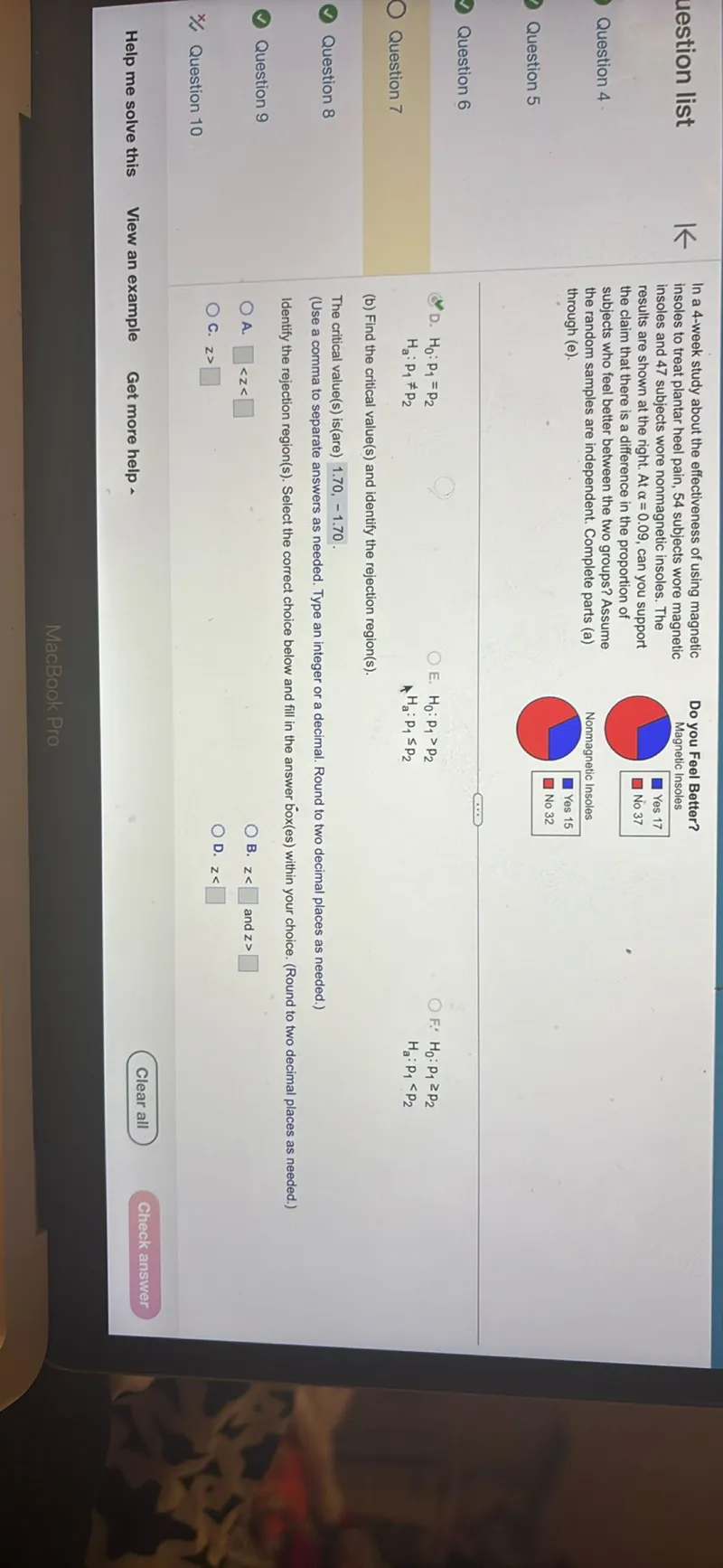 In a 4-week study about the effectiveness of using magnetic insoles to treat plantar heel pain, 54 subjects wore magnetic insoles and 47 subjects wore nonmagnetic insoles. The results are shown at the right. At α=0.09, can you support the claim that there is a difference in the proportion of subjects who feel better between the two groups? Assume the random samples are independent. Complete parts (a) through (e).

Do you Feel Better? Magnetic Insoles

Nonmagnetic Insoles

H0: p1=p2
Ha: p1 ≠ p2

E. H0: p1>p2 F. H0: p1 ≥ p2 Ha: p1<p2

(b) Find the critical value(s) and identify the rejection region(s).

The critical value(s) is(are) 1.70,-1.70. (Use a comma to separate answers as needed. Type an integer or a decimal. Round to two decimal places as needed.) Identify the rejection region(s). Select the correct choice below and fill in the answer box(es) within your choice. (Round to two decimal places as needed.) A. <z< B. z< and z> C. z> D. z<