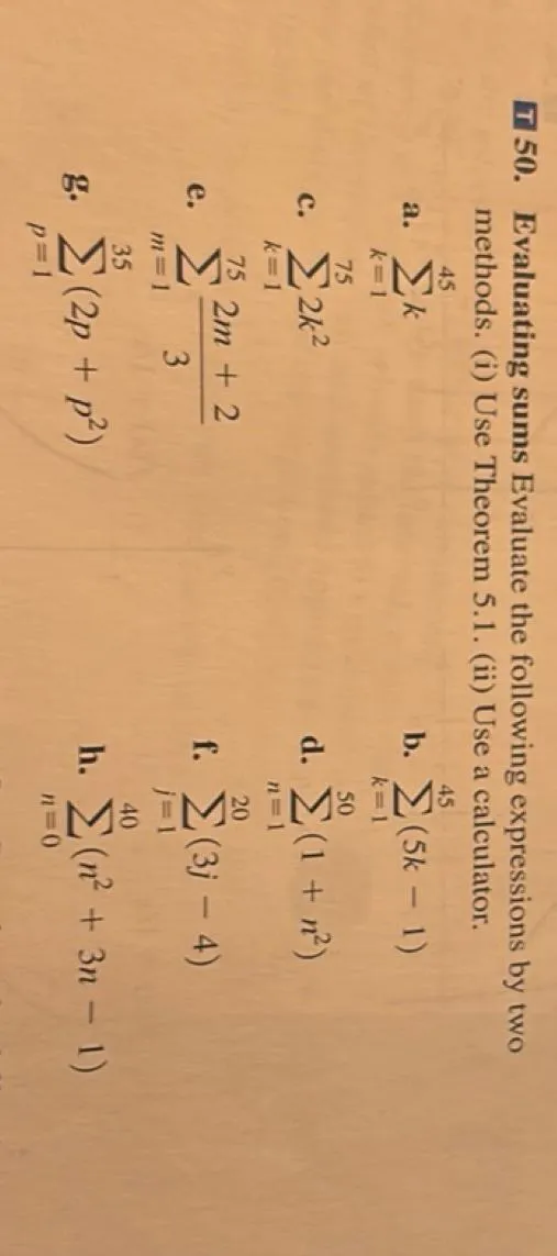 Evaluate the following expressions by two methods.  
(i) Use Theorem 5.1.  
(ii) Use a calculator.  

a. ∑ from k=1 to 45 of k  
b. ∑ from k=1 to 45 of (5k - 1)  
c. ∑ from k=1 to 75 of 2k²  
d. ∑ from n=1 to 50 of (1 + n²)  
e. ∑ from m=1 to 75 of (2m + 2)/3  
f. ∑ from j=1 to 20 of (3j - 4)  
g. ∑ from p=1 to 35 of (2p + p²)  
h. ∑ from n=0 to 40 of (n² + 3n - 1)