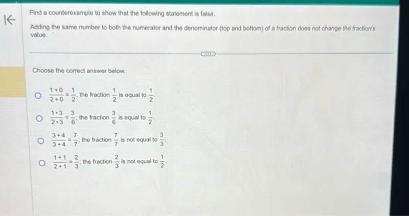 Find a counterexample to show that the following statement is false. Adding the same number to both the numerator and the denominator (top and bottom) of a fraction does not change the fraction's value.

Choose the correct answer below.
(1+0)/(2+0) = 1/2 ; the fraction 1/2 is equal to 1/2.
(1 * 3)/(2 * 3) = 3/6; the fraction 3/6 is equal to 1/2.
(3+4)/(3+4) = 7/7; the fraction 7/7 is not equal to 3/3.
(1+1)/(2+1) = 2/3; the fraction 2/3 is not equal to 1/2.