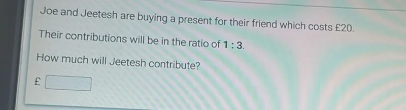 Joe and Jeetesh are buying a present for their friend which costs £20. Their contributions will be in the ratio of 1:3. How much will Jeetesh contribute? £ ☐