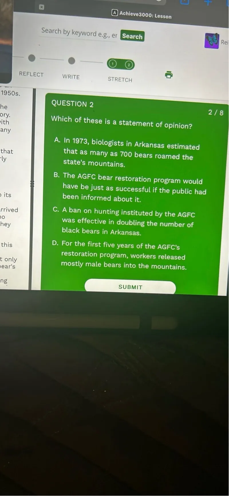 Which of these is a statement of opinion?
A. In 1973, biologists in Arkansas estimated that as many as 700 bears roamed the state's mountains.
B. The AGFC bear restoration program would have be just as successful if the public had been informed about it.
C. A ban on hunting instituted by the AGFC was effective in doubling the number of black bears in Arkansas.
D. For the first five years of the AGFC's restoration program, workers released mostly male bears into the mountains.