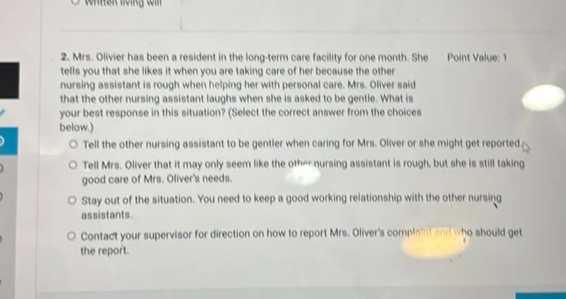 Mrs. Olivier has been a resident in the long-term care facility for one month. She tells you that she likes it when you are taking care of her because the other nursing assistant is rough when helping her with personal care. Mrs. Olivier said that the other nursing assistant laughs when she is asked to be gentle. What is your best response in this situation? (Select the correct answer from the choices below.)
Tell the other nursing assistant to be gentler when caring for Mrs. Oliver or she might get reported.
Tell Mrs. Oliver that it may only seem like the other nursing assistant is rough, but she is still taking good care of Mrs. Oliver's needs.
Stay out of the situation. You need to keep a good working relationship with the other nursing assistants.
Contact your supervisor for direction on how to report Mrs. Oliver's complaint and who should get the report.