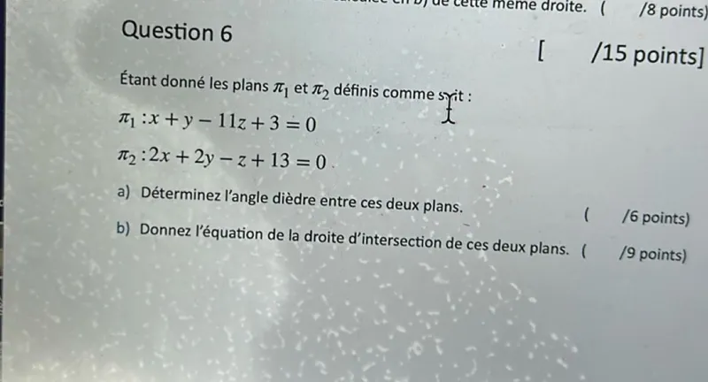 Question 6  
Étant donné les plans π₁ et π₂ définis comme suit :  
π₁: x + y - 11z + 3 = 0  
π₂: 2x + 2y - z + 13 = 0  

a) Déterminez l'angle dièdre entre ces deux plans.  
b) Donnez l'équation de la droite d'intersection de ces deux plans. ( /9 points)  