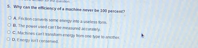 5. Why can the efficiency of a machine never be 100 percent?
A. Friction converts some energy into a useless form.
B. The power used can't be measured accurately.
C. Machines can't transform energy from one type to another.
D. Energy isn't conserved.