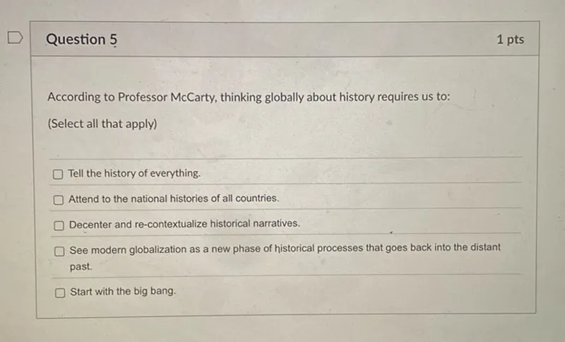 According to Professor McCarty, thinking globally about history requires us to:
(Select all that apply)
Tell the history of everything.
Attend to the national histories of all countries.
Decenter and re-contextualize historical narratives.
See modern globalization as a new phase of historical processes that goes back into the distant past.
Start with the big bang.