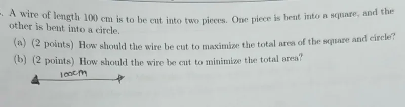 A wire of length 100 cm is to be cut into two pieces. One piece is bent into a square, and the other is bent into a circle.
(a) (2 points) How should the wire be cut to maximize the total area of the square and circle?
(b) (2 points) How should the wire be cut to minimize the total area?