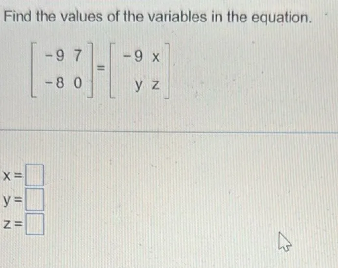 Find the values of the variables in the equation.

[
left[
beginarrayll
-9  7 
-8  0
endarray
right]
=
left[
beginarrayrr
-9  x 
y  z
endarray
right]
]

[
beginarrayl
x=7 
y=-8 
z=0
endarray
]