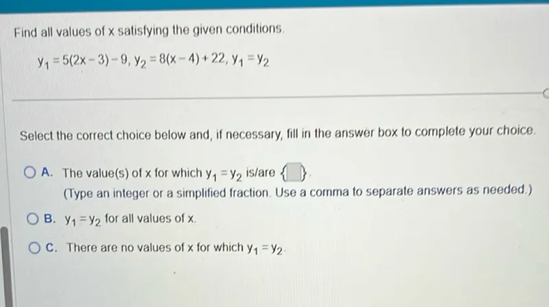 Find all values of x satisfying the given conditions.
y1=5(2 x-3)-9, y2=8(x-4)+22, y1=y2

Select the correct choice below and, if necessary, fill in the answer box to complete your choice.
A. The value(s) of x for which y1=y2 is/are .
(Type an integer or a simplified fraction. Use a comma to separate answers as needed.)
B. y1=y2 for all values of x.
C. There are no values of x for which y1=y2.