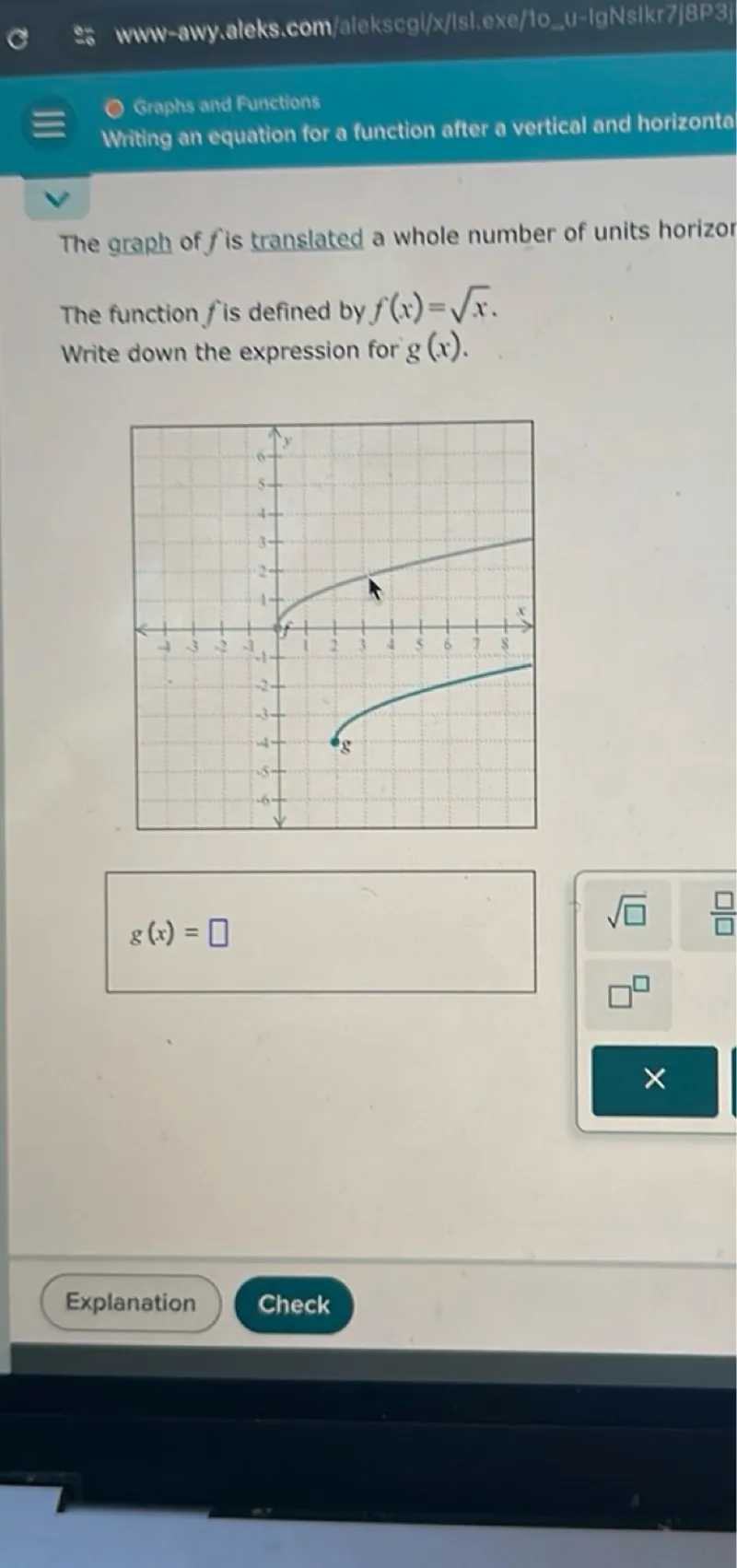 Graphs and Functions
Writing an equation for a function after a vertical and horizontal

The graph of (f) is translated a whole number of units horizontal The function (f) is defined by (f(x)=sqrtx). Write down the expression for (g(x)).

(g(x)=)