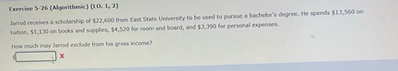 Exercise 5-26 (Algorithmic) (LO. 1, 2) Jarrod receives a scholarship of 22,600 from East State University to be used to pursue a bachelor's degree. He spends 13,560 on tuition, 1,130 on books and supplies, 4,520 for room and board, and 3,390 for personal expenses.

How much may Jarrod exclude from his gross income? 