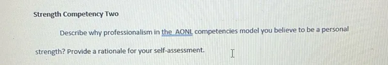 Strength Competency Two
Describe why professionalism in the AONL competencies model you believe to be a personal strength? Provide a rationale for your self-assessment.