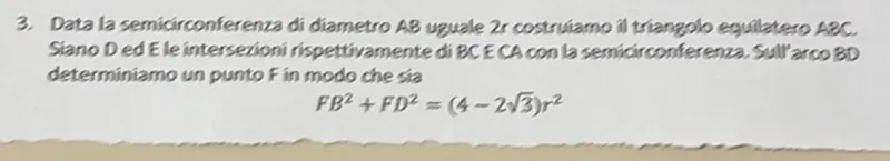 Data la semicirconferenza di diametro AB uguale 2r costruiamo il triangolo equilatero ABC. Siano D ed E le intersezioni rispettivamente di BC e CA con la semicirconferenza. Sull'arco BD determiniamo un punto F in modo che sia

FB² + FD² = (4 - 2√3)r²