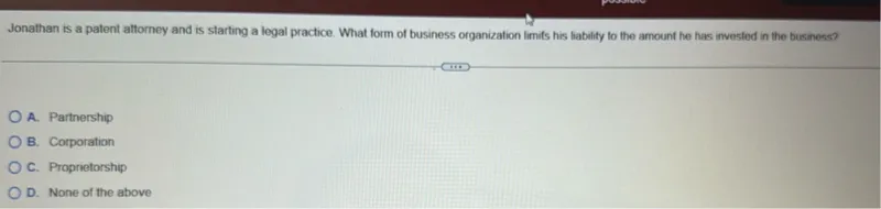 Jonathan is a patent attorney and is starting a legal practice. What form of business organization limits his liability to the amount he has invested in the business?
A. Partnership
B. Corporation
C. Proprietorship
D. None of the above