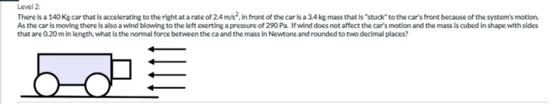 There is a 140 Kg car that is accelerating to the right at a rate of 2.4 m / s^2, in front of the car is a 3.4 kg mass that is "stuck" to the car's front because of the system's motion. As the car is moving there is also a wind blowing to the left exerting a pressure of 290 Pa. If wind does not affect the car's motion and the mass is cubed in shape with sides that are 0.20 m in length, what is the normal force between the car and the mass in Newtons and rounded to two decimal places?