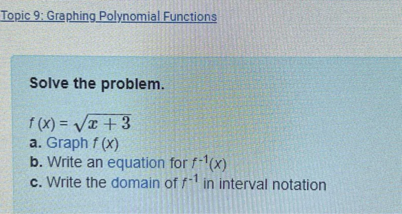 Topic 9: Graphing Polynomial Functions

Solve the problem.

f(x) = √(x + 3)  
a. Graph f(x)  
b. Write an equation for f⁻¹(x)  
c. Write the domain of f⁻¹ in interval notation  
