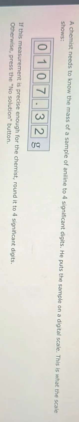 A chemist needs to know the mass of a sample of aniline to 4 significant digits. He puts the sample on a digital scale. This is what the scale shows: If this measurement is precise enough for the chemist, round it to 4 significant digits. Otherwise, press the "No solution" button.