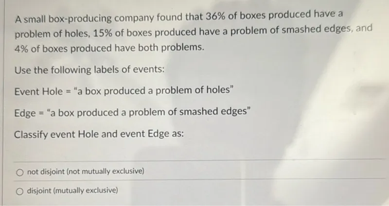 A small box-producing company found that 36% of boxes produced have a problem of holes, 15% of boxes produced have a problem of smashed edges, and 4% of boxes produced have both problems.

Use the following labels of events:
Event Hole = "a box produced a problem of holes"
Edge = "a box produced a problem of smashed edges"
Classify event Hole and event Edge as:
not disjoint (not mutually exclusive)
disjoint (mutually exclusive)