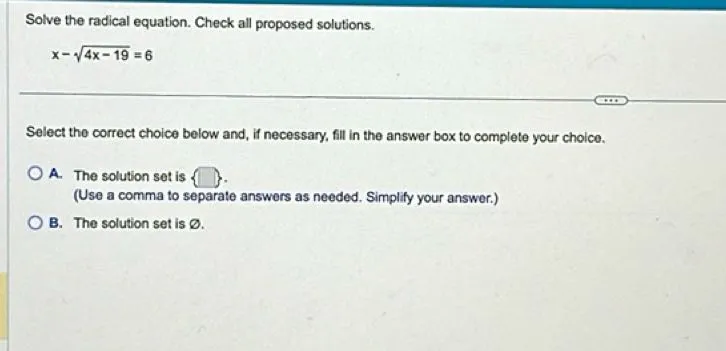 Solve the radical equation. Check all proposed solutions.

x - sqrt(4x - 19) = 6

Select the correct choice below and, if necessary, fill in the answer box to complete your choice.
A. The solution set is  .
(Use a comma to separate answers as needed. Simplify your answer.)
B. The solution set is ∅.