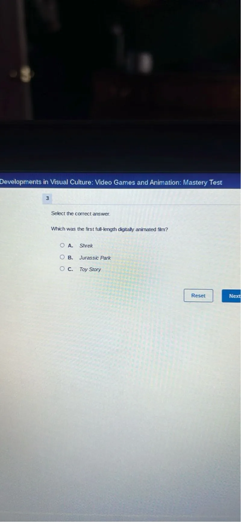 Developments in Visual Culture: Video Games and Animation: Mastery Test

3

Select the correct answer.

Which was the first full-length digitally animated film?
A. Shrek
B. Jurassic Park
C. Toy Story
Reset
Next