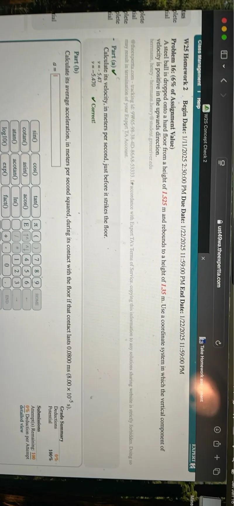 W25 Homework 2 Begin Date: 1/11/2025 2:30:00 PM Due Date: 1/22/2025 11:59:00 PM End Date: 1/22/2025 11:59:00 PM
Problem 16: (6% of Assignment Value)
A steel ball is dropped onto a hard floor from a height of 1.525 m and rebounds to a height of 1.35 m. Use a coordinate system in which the vertical component of velocity is positive in the upwards direction.

- Part (a)

Calculate its velocity, in meters per second, just before it strikes the floor.
v=-5.47
v=-5.470

Part (b)
Calculate its average acceleration, in meters per second squared, during its contact with the floor if that contact lasts 0.0800 ms (8.00 x 10^-5 s).
a=