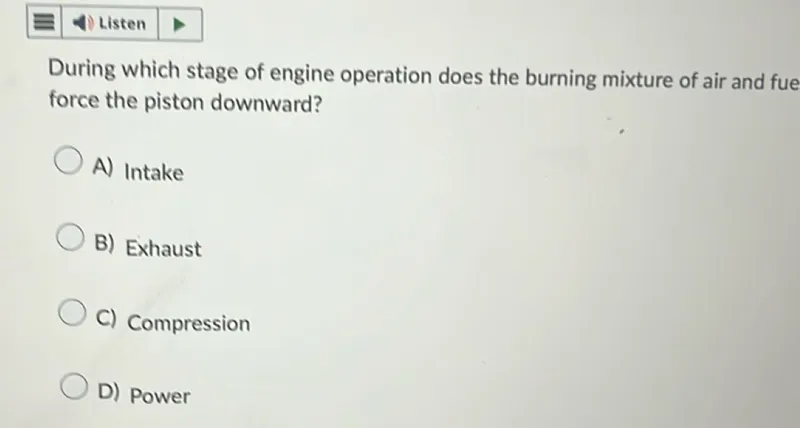 Listen

During which stage of engine operation does the burning mixture of air and fue force the piston downward?
A) Intake
B) Exhaust
C) Compression
D) Power