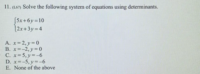 Solve the following system of equations using determinants.


5x + 6y = 10
2x + 3y = 4


A. x=2, y=0
B. x=-2, y=0
C. x=5, y=-6
D. x=-5, y=-6
E. None of the above