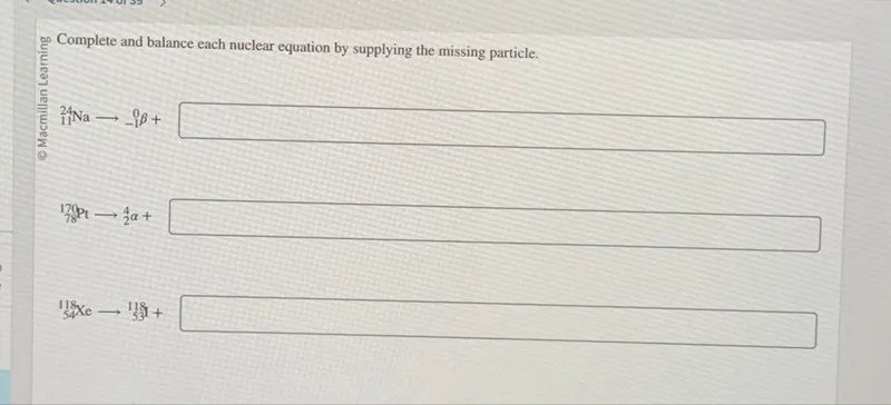 Complete and balance each nuclear equation by supplying the missing particle.

₁₁²⁴Na → ₋₁⁰β +   

₇₈¹⁷⁰Pt → ₂⁴α +   

₅₄¹¹⁸Xe → ₅₃¹¹⁸I +   