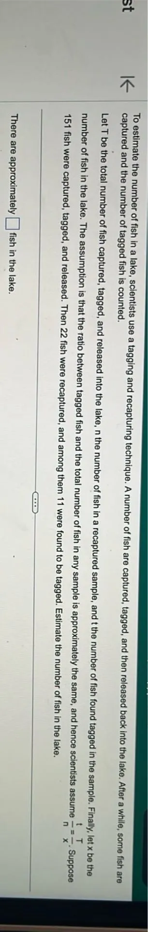 To estimate the number of fish in a lake, scientists use a tagging and recapturing technique. A number of fish are captured, tagged, and then released back into the lake. After a while, some fish are captured and the number of tagged fish is counted.

Let T be the total number of fish captured, tagged, and released into the lake, n the number of fish in a recaptured sample, and t the number of fish found tagged in the sample. Finally, let x be the number of fish in the lake. The assumption is that the ratio between tagged fish and the total number of fish in any sample is approximately the same, and hence scientists assume t/n = T/x. Suppose 151 fish were captured, tagged, and released. Then 22 fish were recaptured, and among them 11 were found to be tagged. Estimate the number of fish in the lake.

There are approximately  fish in the lake.