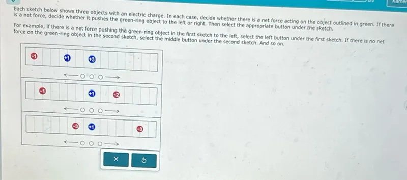 Each sketch below shows three objects with an electric charge. In each case, decide whether there is a net force acting on the object outlined in green. If there is a net force, decide whether it pushes the green-ring object to the left or right. Then select the appropriate button under the sketch.

For example, if there is a net force pushing the green-ring object in the first sketch to the left, select the left button under the first sketch. If there is no net force on the green-ring object in the second sketch, select the middle button under the second sketch. And so on.