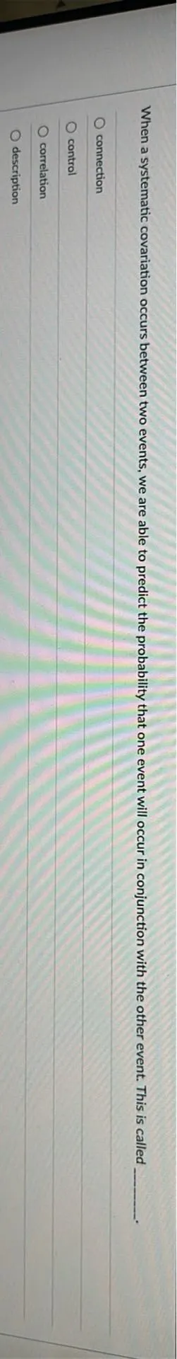 When a systematic covariation occurs between two events, we are able to predict the probability that one event will occur in conjunction with the other event. This is called .
connection
control
correlation
description