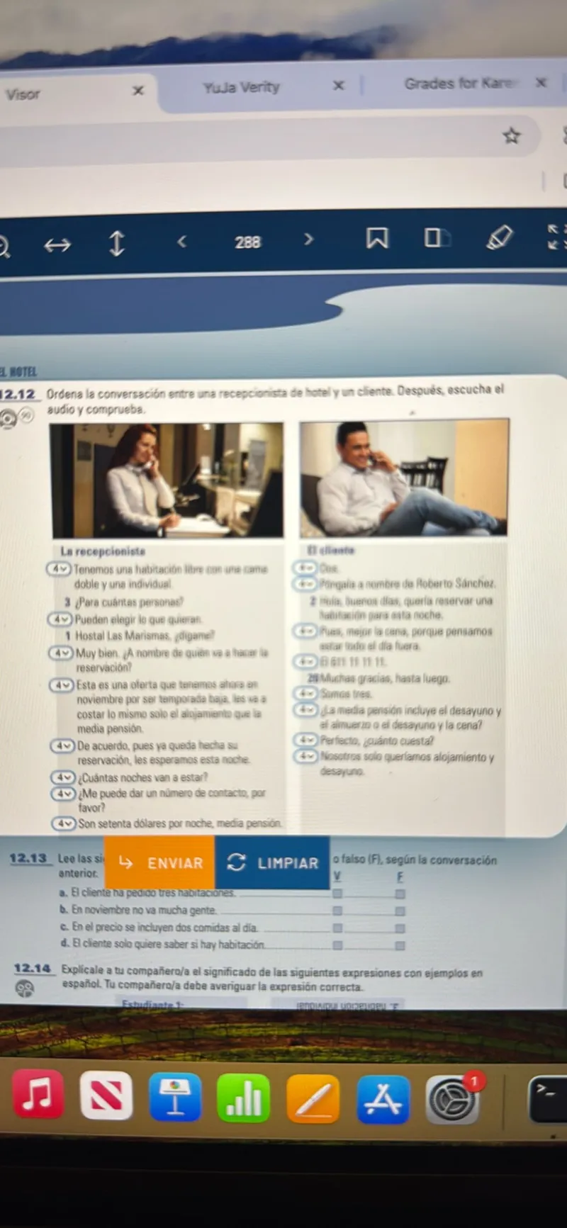 Ordena la conversación entre una recepcionista de hotel y un cliente. Después, escucha el audio y comprueba.

Le recepcioniste
(4V) Tenemos una habitacion libre con una cama doble y una individual.
3 Para cuántas personas?
(4v) Pueden elegir lo que quieran.
1 Hostal Las Marismas, ¿digame?
(4v) Muy bien. A nombre de quién va a hacer la reservación?
(4v) Esta es una oferta que tenemos ahora en noviembre por ser temporada baja, les va a costar lo mismo solo el alojamiento que la media pensión.
(4v) De acuerdo, pues ya queda hecha su reservación, les esperamos esta noche.
(4v) ¿Cuántas noches van a estar?
(4v) ¿Me puede dar un número de contacto, por favor?
(4v) Son setenta dólares por noche, media pensión.
(4v) Ok.
(4v) Poner a nombre de Roberto Sánchez.

2 Hola, buenos días, quería reservar una habitación para esta noche.
(4v) Bueno, me incluye la cena, porque pensamos estar todo el día fuera.
(4v) Muchas gracias, hasta luego.
(4v) ¿La media pensión incluye el desayuno y el almuerzo o el desayuno y la cena?
(4v) Perfecto, ¿cuánto cuesta?
(4v) Nosotros solo queríamos alojamiento y desayuno.

a. El cliente ha pedido tres habitaciones.
b. En noviembre no va mucha gente. 

c. En el precio se incluyen dos comidas al día. 

d. Al cliente solo quiere saber si hay habitación.