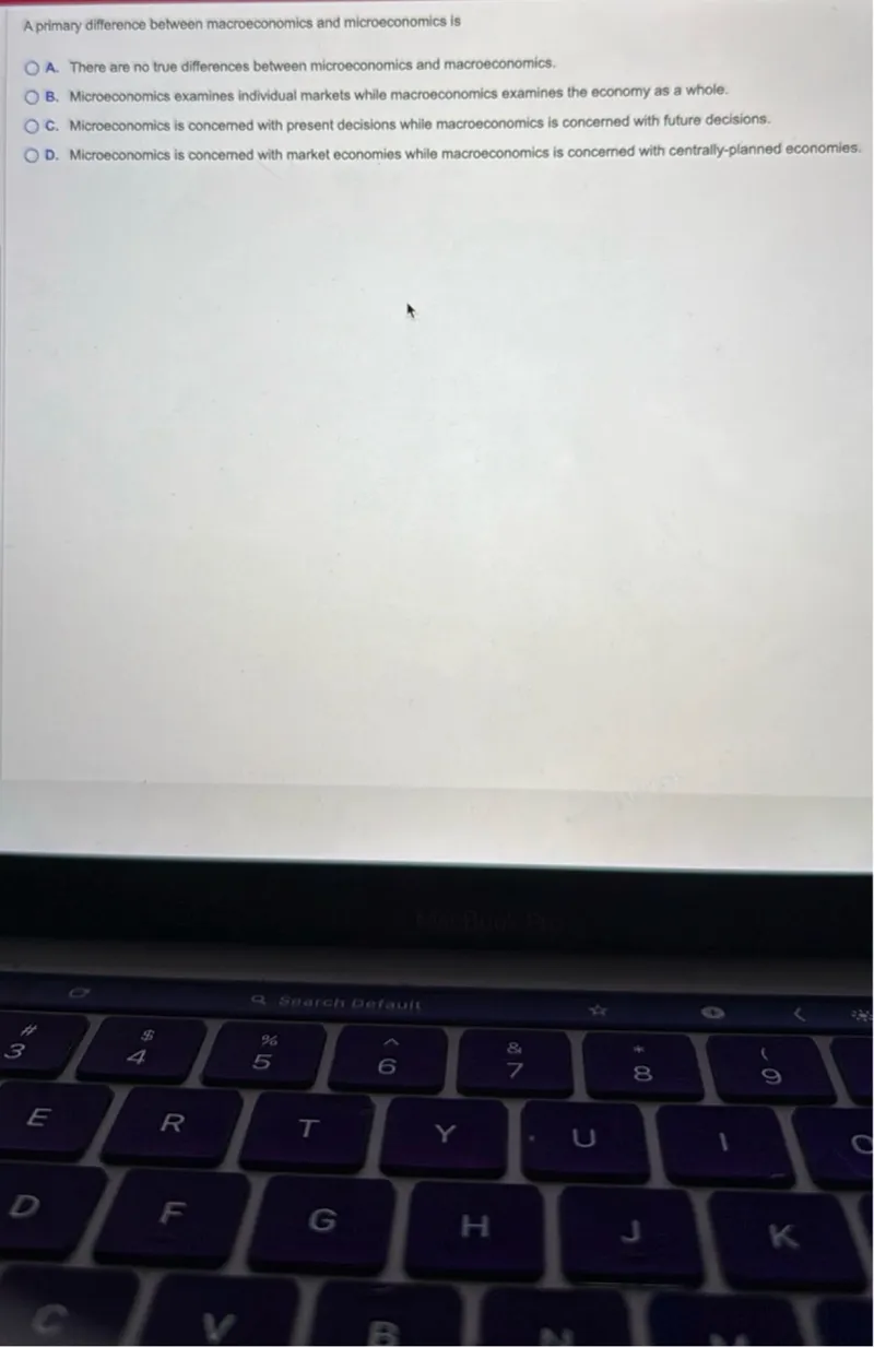 A primary difference between macroeconomics and microeconomics is
A. There are no true differences between microeconomics and macroeconomics.
B. Microeconomics examines individual markets while macroeconomics examines the economy as a whole.
C. Microeconomics is concemed with present decisions while macroeconomics is concerned with future decisions.
D. Microeconomics is concerned with market economies while macroeconomics is concerned with centrally-planned economies.