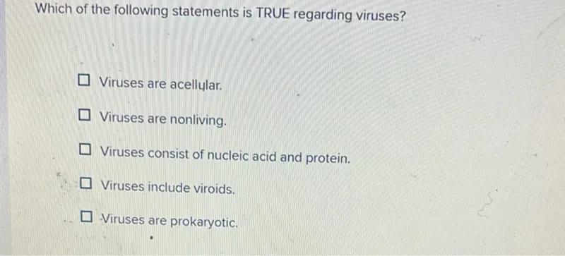 Which of the following statements is TRUE regarding viruses?
Viruses are acellular.
Viruses are nonliving.
Viruses consist of nucleic acid and protein.
Viruses include viroids.
Viruses are prokaryotic.