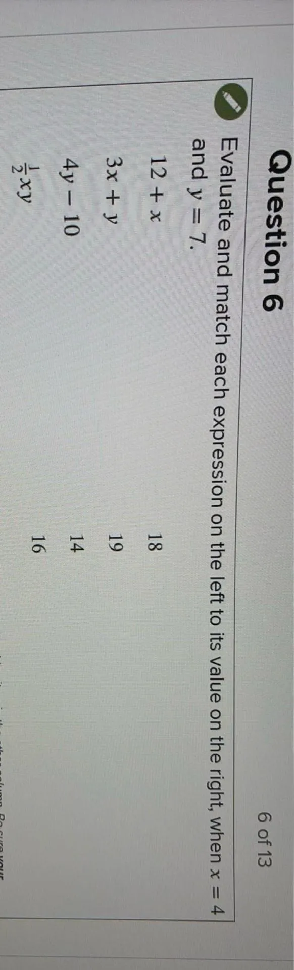 Question 6
6 of 13

Evaluate and match each expression on the left to its value on the right, when x=4 and y=7.
12+x
3x+y
4y-10
1/2 xy
18
19
14
16