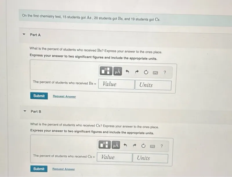 On the first chemistry test, 15 students got As, 20 students got Bs, and 19 students got Cs.

Part A

What is the percent of students who received Bs? Express your answer to the ones place.
Express your answer to two significant figures and include the appropriate units.

Part B

What is the percent of students who received Cs? Express your answer to the ones place.
Express your answer to two significant figures and include the appropriate units.

The percent of students who received Cs=