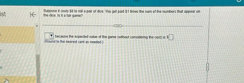 Suppose it costs 8 to roll a pair of dice. You get paid 1 times the sum of the numbers that appear on the dice. Is it a fair game?
 because the expected value of the game (without considering the cost) is  (Round to the nearest cent as needed.)