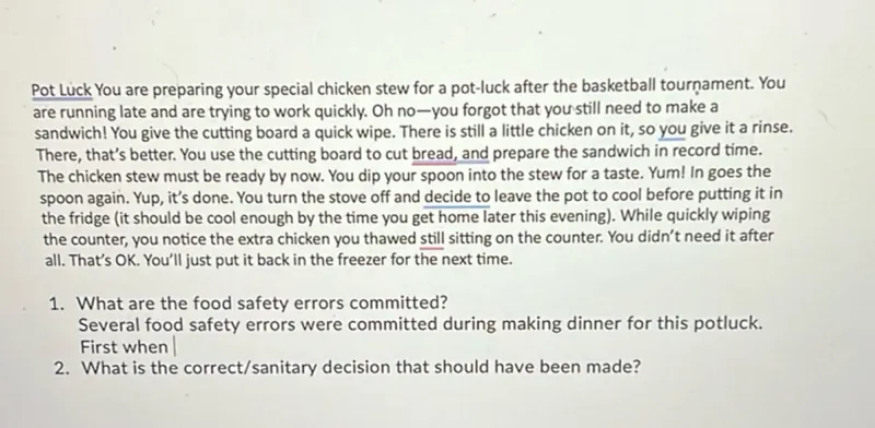 Pot Luck You are preparing your special chicken stew for a pot-luck after the basketball tournament. You are running late and are trying to work quickly. Oh no-you forgot that youstill need to make a sandwich! You give the cutting board a quick wipe. There is still a little chicken on it, so you give it a rinse. There, that's better. You use the cutting board to cut bread, and prepare the sandwich in record time. The chicken stew must be ready by now. You dip your spoon into the stew for a taste. Yum! In goes the spoon again. Yup, it's done. You turn the stove off and decide to leave the pot to cool before putting it in the fridge (it should be cool enough by the time you get home later this evening). While quickly wiping the counter, you notice the extra chicken you thawed still sitting on the counter. You didn't need it after all. That's OK. You'll just put it back in the freezer for the next time.
1. What are the food safety errors committed?

Several food safety errors were committed during making dinner for this potluck. First when
2. What is the correct/sanitary decision that should have been made?