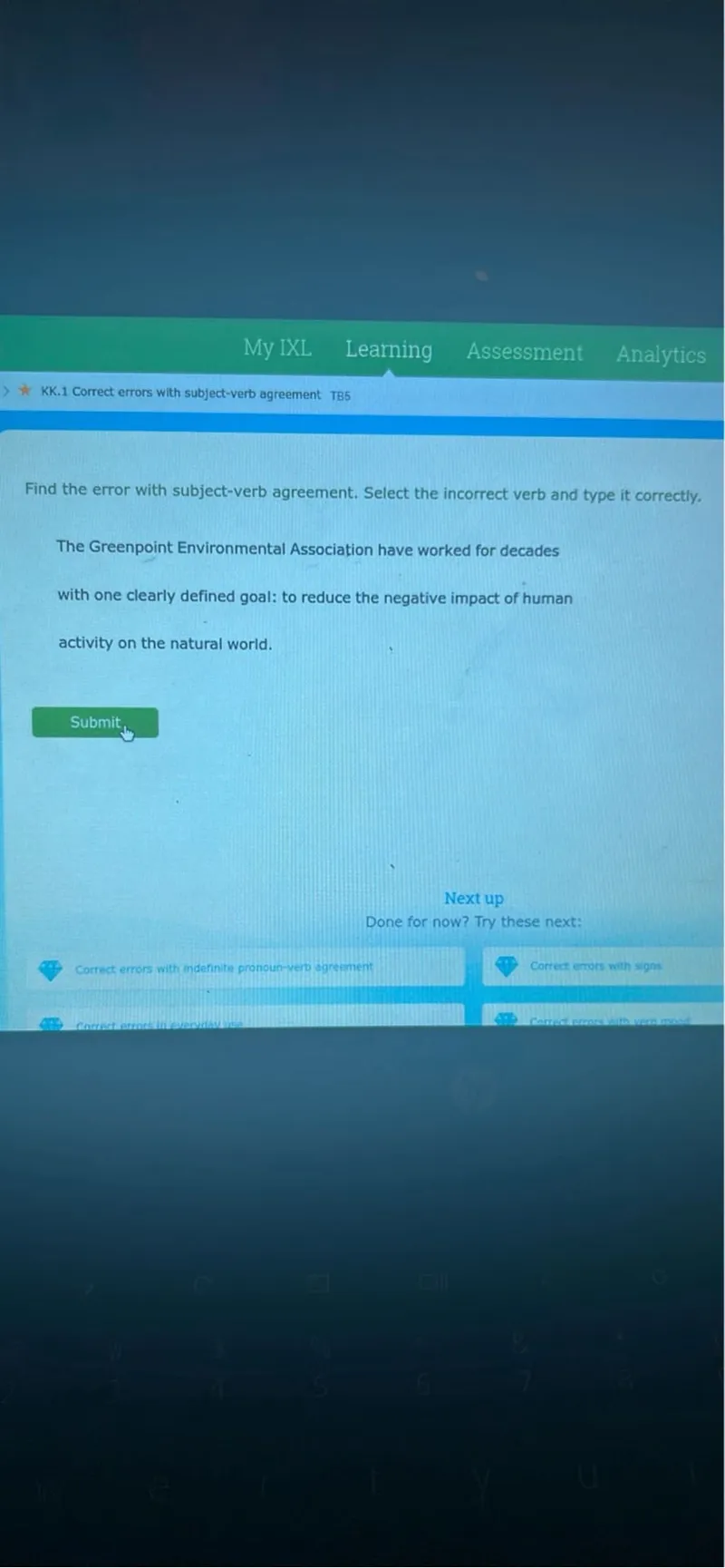 My IXL
Leaming
Assessment
Analytics
KK. 1 Correct errors with subject-verb agreement TB5

Find the error with subject-verb agreement. Select the incorrect verb and type it correctly.

The Greenpoint Environmental Association have worked for decades with one clearly defined goal: to reduce the negative impact of human activity on the natural world.
Submit
Next up
Done for now? Try these next:
Correct errors with indefinite pronoun-verp ogreement
Correct errors with signs