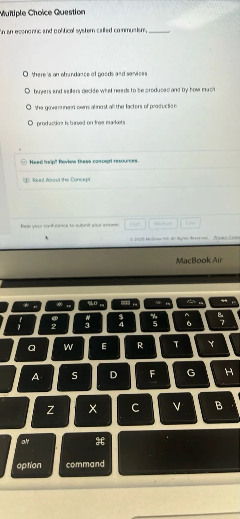 Multiple Choice Question
In an economic and political system called communism, 
- there is an abundance of goods and services
- buyers and sellers decide what needs to be produced and by how much
- the government owns almost all the factors of production
- production is based on free markets