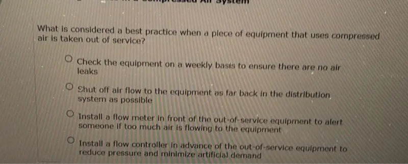 What is considered a best practice when a plece of equipment that uses compressed air is taken out of service?
Check the equipment on a weekly basis to ensure there are no air leaks
Shut off air flow to the equipment as far back in the distribution system as possible
Install a flow meter in front of the out-of-service equipment to alert someone if too much air is flowing to the equipment
Install a flow controller in advance of the out-of-service equipment to reduce pressure and minimize artificial demand