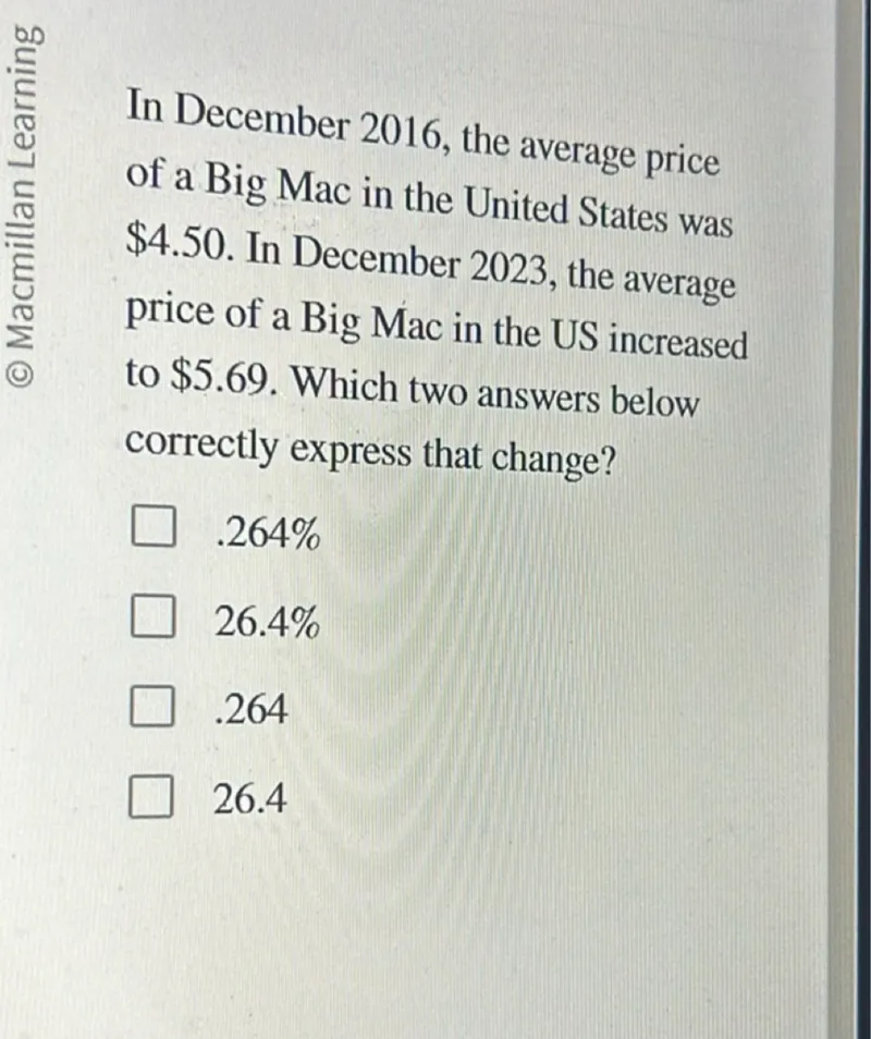 In December 2016, the average price of a Big Mac in the United States was 4.50. In December 2023, the average price of a Big Mac in the US increased to 5.69. Which two answers below correctly express that change?
.264%
26.4%
.264
26.4