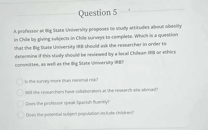 Question 5

A professor at Big State University proposes to study attitudes about obesity in Chile by giving subjects in Chile surveys to complete. Which is a question that the Big State University IRB should ask the researcher in order to determine if this study should be reviewed by a local Chilean IRB or ethics committee, as well as the Big State University IRB?
Is the survey more than minimal risk?
Will the researchers have collaborators at the research site abroad?
Does the professor speak Spanish fluently?
Does the potential subject population include children?