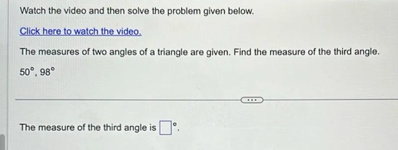 Watch the video and then solve the problem given below.
Click here to watch the video.
The measures of two angles of a triangle are given. Find the measure of the third angle.
50°, 98°

The measure of the third angle is   ^circ.