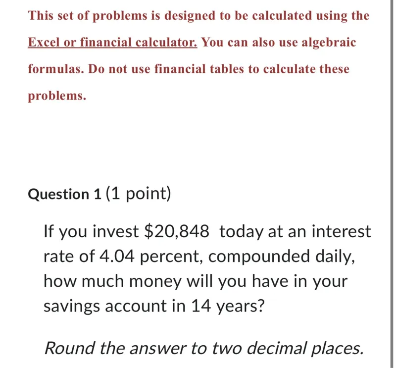 This set of problems is designed to be calculated using the Excel or financial calculator. You can also use algebraic formulas. Do not use financial tables to calculate these problems.

Question 1 (1 point) If you invest 20,848 today at an interest rate of 4.04 percent, compounded daily, how much money will you have in your savings account in 14 years?

Round the answer to two decimal places.