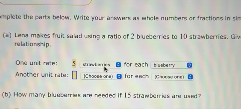 (a) Lena makes fruit salad using a ratio of 2 blueberries to 10 strawberries. Give the unit rates for this relationship.

One unit rate: strawberries for each blueberry

Another unit rate: (Choose one) for each (Choose one)

(b) How many blueberries are needed if 15 strawberries are used?