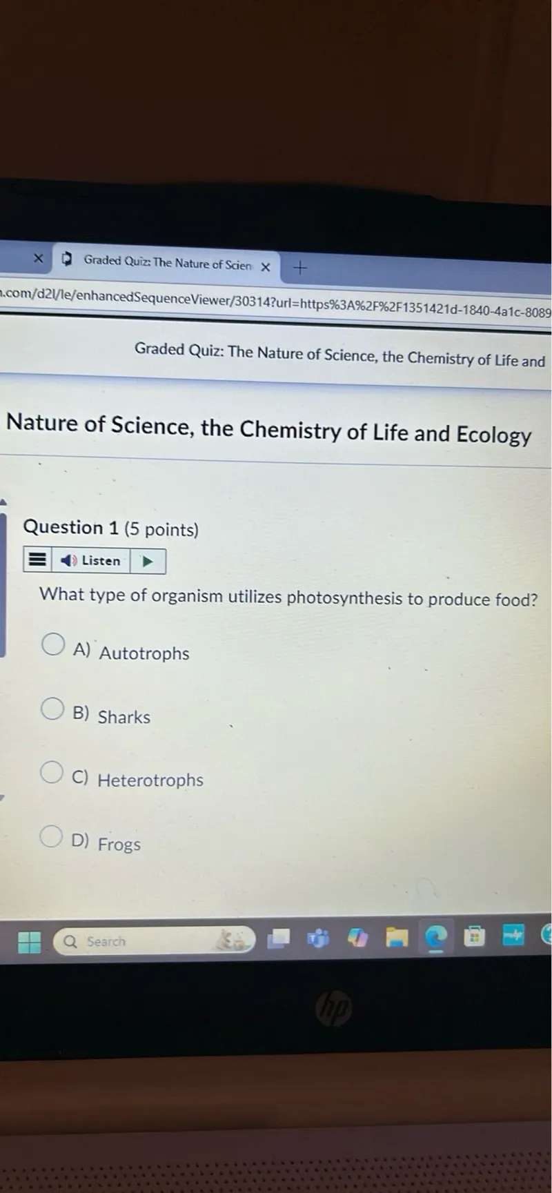 Graded Quiz: The Nature of Scien
.com/d2//le/enhancedSequenceViewer/30314?url=https%3A%2F%2F1351421d-1840-4a1c-8089

Graded Quiz: The Nature of Science, the Chemistry of Life and

Nature of Science, the Chemistry of Life and Ecology

Question 1 (5 points)
Listen

What type of organism utilizes photosynthesis to produce food?
A) Autotrophs
B) Sharks
C) Heterotrophs
D) Frogs
Search