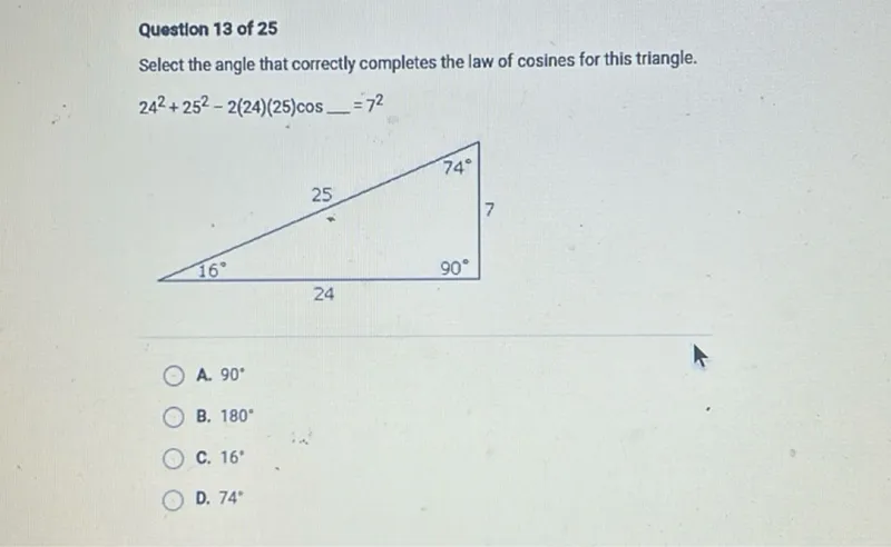 Question 13 of 25
Select the angle that correctly completes the law of cosines for this triangle.

24^2+25^2-2(24)(25) cos =7^2

A. 90°
B. 180°
C. 16°
D. 74°