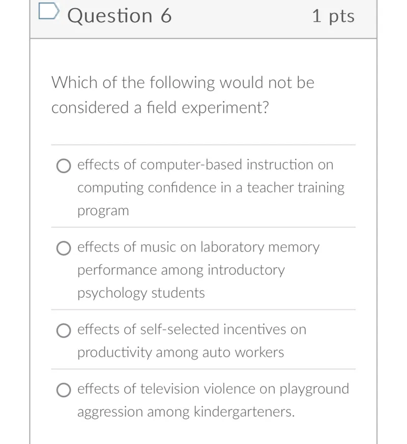 Question 6
1 pts

Which of the following would not be considered a field experiment?
effects of computer-based instruction on computing confidence in a teacher training program
effects of music on laboratory memory performance among introductory psychology students
effects of self-selected incentives on productivity among auto workers
effects of television violence on playground aggression among kindergarteners.