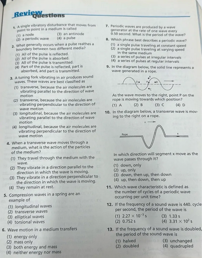 1. A single vibratory disturbance that moves from point to point in a medium is called  
(1) a node  
(2) a periodic wave  
(3) an antinode  
(4) a pulse  

2. What generally occurs when a pulse reaches a boundary between two different media?  
(1) All of the pulse is reflected.  
(2) All of the pulse is absorbed.  
(3) All of the pulse is transmitted.  
(4) Part of the pulse is reflected, part is absorbed, and part is transmitted.  

3. A tuning fork vibrating in air produces sound waves. These waves are best classified as  
(1) transverse, because the air molecules are vibrating parallel to the direction of wave motion  
(2) transverse, because the air molecules are vibrating perpendicular to the direction of wave motion  
(3) longitudinal, because the air molecules are vibrating parallel to the direction of wave motion  
(4) longitudinal, because the air molecules are vibrating perpendicular to the direction of wave motion  

4. When a transverse wave moves through a medium, what is the action of the particles of the medium?  
(1) They travel through the medium with the wave.  
(2) They vibrate in a direction parallel to the direction in which the wave is moving.  
(3) They vibrate in a direction perpendicular to the direction in which the wave is moving.  
(4) They remain at rest.  

5. Compression waves in a spring are an example of  
(1) longitudinal waves  
(2) transverse waves  
(3) elliptical waves  
(4) torsional waves  

6. Wave motion in a medium transfers  
(1) energy only  
(2) mass only  
(3) both energy and mass  
(4) neither energy nor mass  

7. Periodic waves are produced by a wave generator at the rate of one wave every 0.50 second. What is the period of the wave?  

8. Which phrase best describes a periodic wave?  
(1) a single pulse traveling at constant speed  
(2) a single pulse traveling at varying speed in the same medium  
(3) a series of pulses at irregular intervals  
(4) a series of pulses at regular intervals  

9. In the diagram below, the solid line represents a wave generated in a rope.  
As the wave moves to the right, point P on the rope is moving towards which position?  
(1) A  
(2) B  
(3) C  
(4) D  

10. In the diagram below, a transverse wave is moving to the right on a rope.  
In which direction will segment x move as the wave passes through it?  
(1) down, only  
(2) up, only  
(3) down, then up, then down  
(4) up, then down, then up  

11. Which wave characteristic is defined as the number of cycles of a periodic wave occurring per unit time?  

12. If the frequency of a sound wave is 440 cycles per second, the period of the wave is  
(1) 2.27 × 10^-3 s  
(2) 0.752 s  
(3) 1.33 s  
(4) 3.31 × 10^2 s  

13. If the frequency of a sound wave is doubled, the period of the sound wave is  
(1) halved  
(2) doubled  
(3) unchanged  
(4) quadrupled  